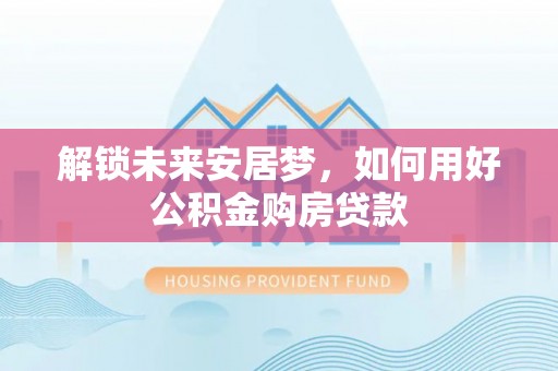 龙井解锁未来安居梦，如何用好公积金购房贷款