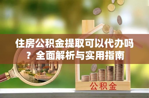 龙井住房公积金提取可以代办吗？全面解析与实用指南