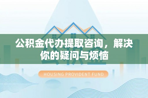 龙井公积金代办提取咨询，解决你的疑问与烦恼
