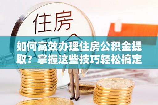 龙井如何高效办理住房公积金提取？掌握这些技巧轻松搞定