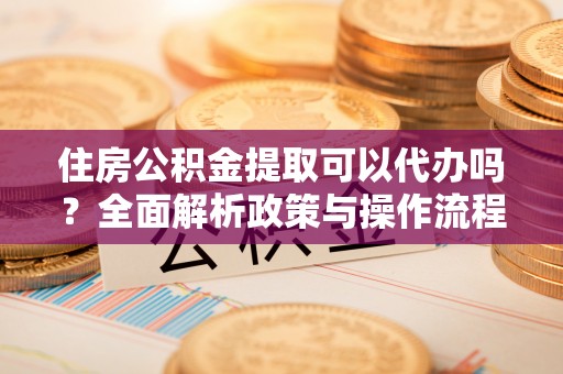 龙井住房公积金提取可以代办吗？全面解析政策与操作流程