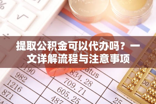 龙井提取公积金可以代办吗？一文详解流程与注意事项