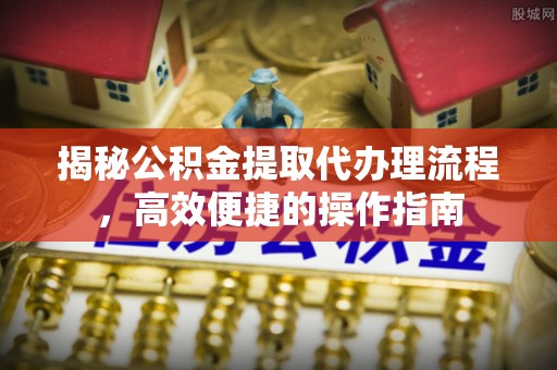 龙井揭秘公积金提取代办理流程，高效便捷的操作指南