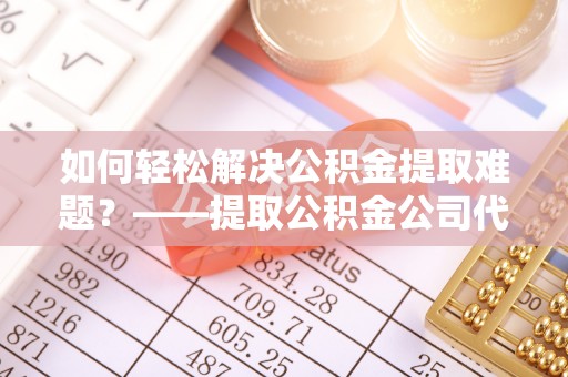 龙井如何轻松解决公积金提取难题？——提取公积金公司代办服务详解