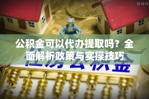 龙井公积金可以代办提取吗？全面解析政策与实操技巧
