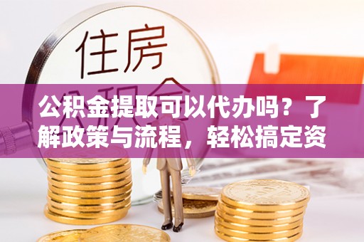 龙井公积金提取可以代办吗？了解政策与流程，轻松搞定资金提取