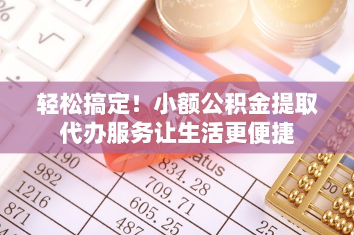 龙井轻松搞定！小额公积金提取代办服务让生活更便捷