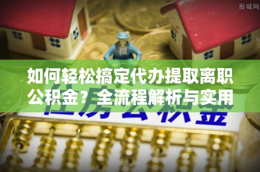 龙井如何轻松搞定代办提取离职公积金？全流程解析与实用指南