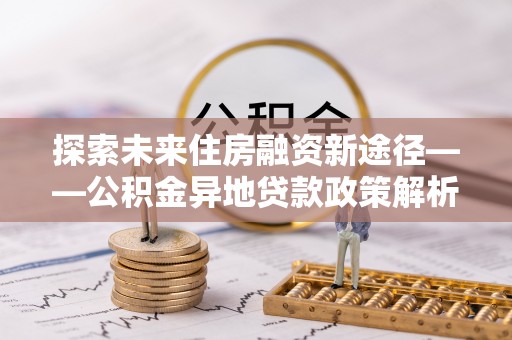 龙井探索未来住房融资新途径——公积金异地贷款政策解析与实践