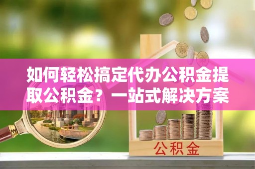 龙井如何轻松搞定代办公积金提取公积金？一站式解决方案