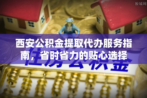 龙井西安公积金提取代办服务指南，省时省力的贴心选择
