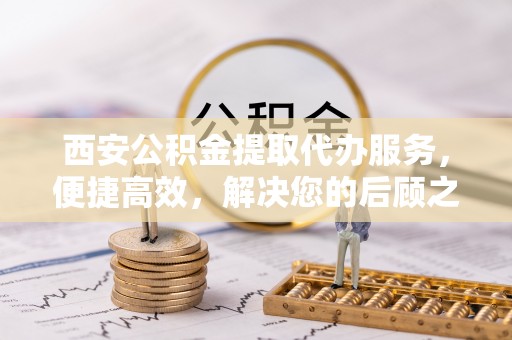 龙井西安公积金提取代办服务，便捷高效，解决您的后顾之忧