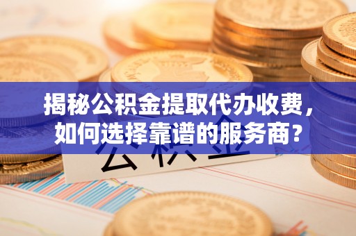 龙井揭秘公积金提取代办收费，如何选择靠谱的服务商？