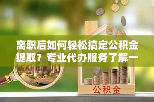 龙井离职后如何轻松搞定公积金提取？专业代办服务了解一下
