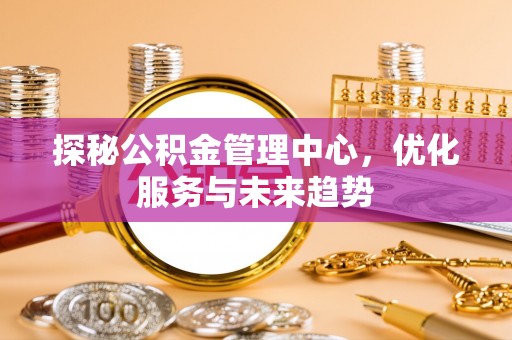 龙井探秘公积金管理中心，优化服务与未来趋势
