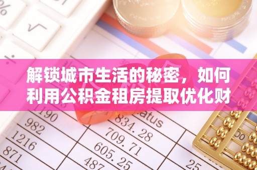 龙井解锁城市生活的秘密，如何利用公积金租房提取优化财务规划