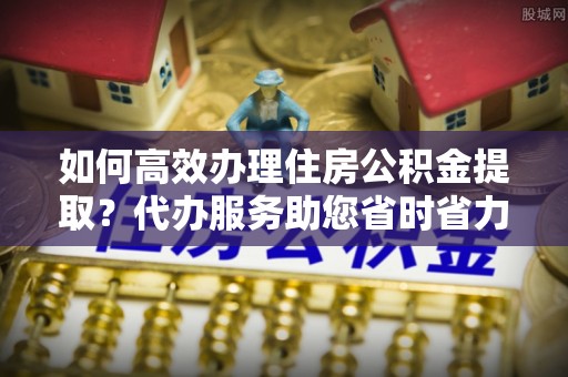 龙井如何高效办理住房公积金提取？代办服务助您省时省力
