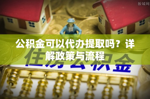 龙井公积金可以代办提取吗？详解政策与流程