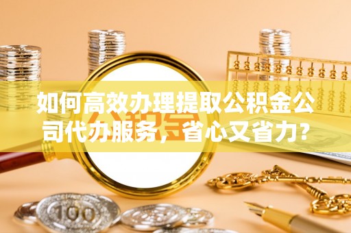 龙井如何高效办理提取公积金公司代办服务，省心又省力？