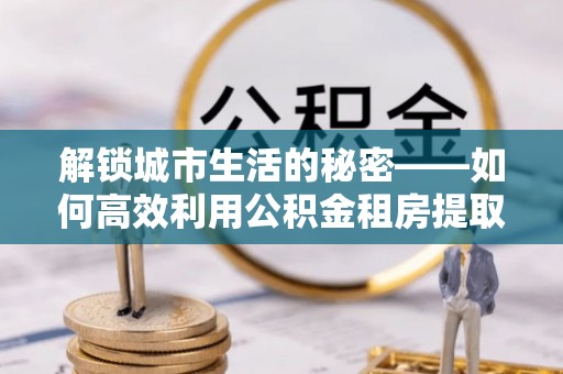 龙井解锁城市生活的秘密——如何高效利用公积金租房提取政策优化居住体验