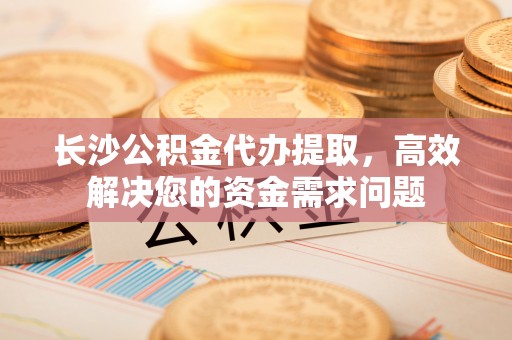 龙井长沙公积金代办提取，高效解决您的资金需求问题