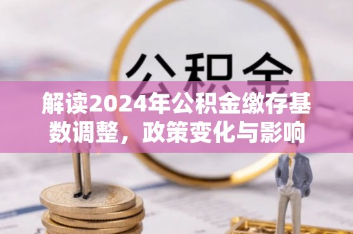 龙井解读2024年公积金缴存基数调整，政策变化与影响