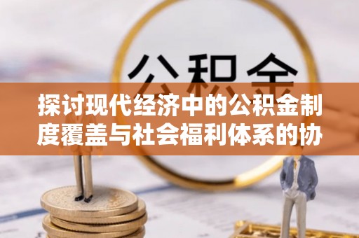 龙井探讨现代经济中的公积金制度覆盖与社会福利体系的协同发展