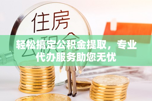 龙井轻松搞定公积金提取，专业代办服务助您无忧