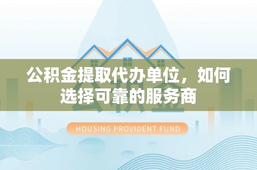 龙井公积金提取代办单位，如何选择可靠的服务商