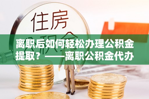 龙井离职后如何轻松办理公积金提取？——离职公积金代办提取服务详解