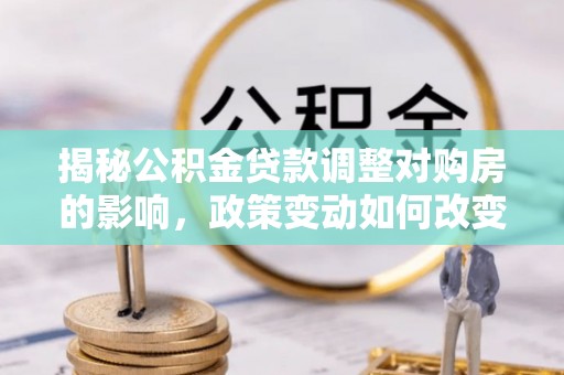 龙井揭秘公积金贷款调整对购房的影响，政策变动如何改变你的买房计划