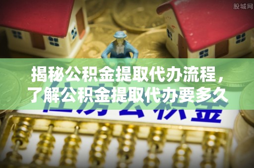 龙井揭秘公积金提取代办流程，了解公积金提取代办要多久的关键因素