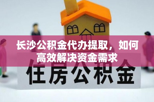 龙井长沙公积金代办提取，如何高效解决资金需求