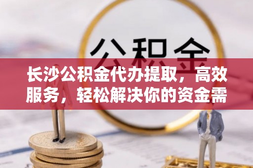龙井长沙公积金代办提取，高效服务，轻松解决你的资金需求