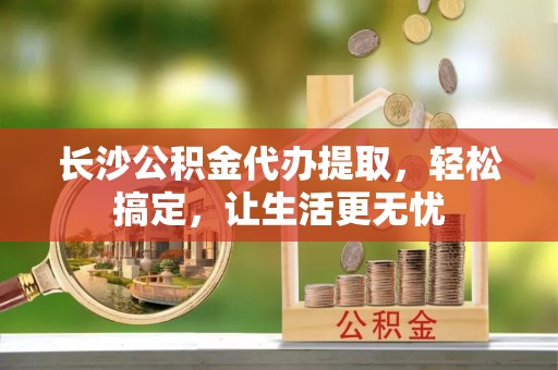龙井长沙公积金代办提取，轻松搞定，让生活更无忧