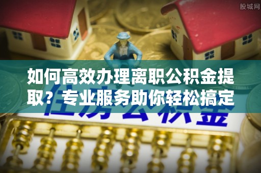 龙井如何高效办理离职公积金提取？专业服务助你轻松搞定