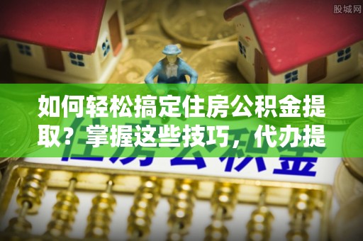 龙井如何轻松搞定住房公积金提取？掌握这些技巧，代办提取住房公积金不再难