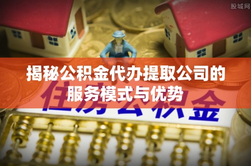 龙井揭秘公积金代办提取公司的服务模式与优势