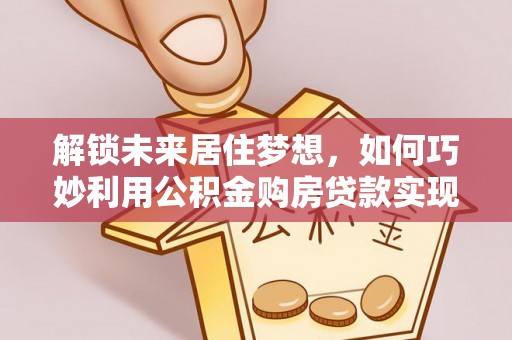 龙井解锁未来居住梦想，如何巧妙利用公积金购房贷款实现房产投资