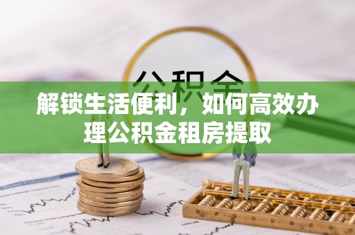 龙井解锁生活便利，如何高效办理公积金租房提取