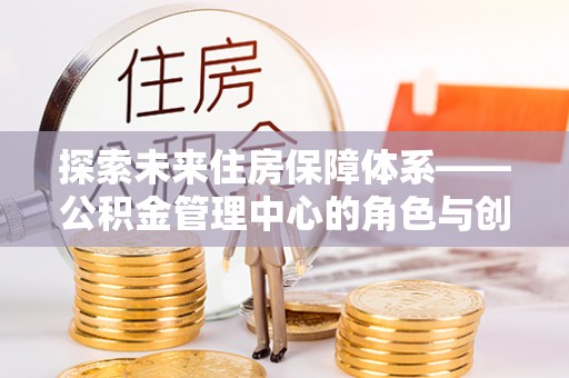 龙井探索未来住房保障体系——公积金管理中心的角色与创新