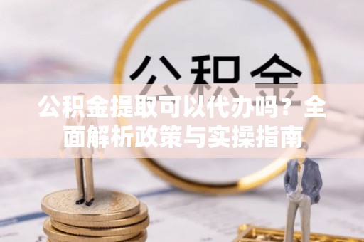 龙井公积金提取可以代办吗？全面解析政策与实操指南