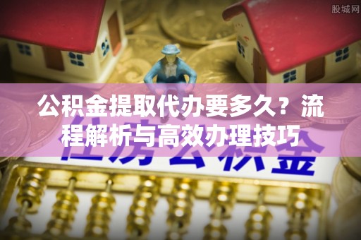 龙井公积金提取代办要多久？流程解析与高效办理技巧