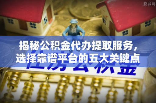 龙井揭秘公积金代办提取服务，选择靠谱平台的五大关键点