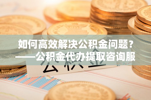 龙井如何高效解决公积金问题？——公积金代办提取咨询服务指南