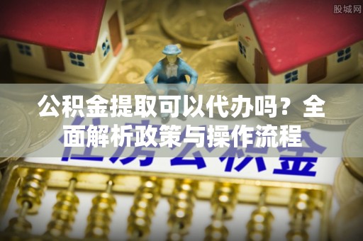 龙井公积金提取可以代办吗？全面解析政策与操作流程
