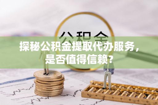 龙井探秘公积金提取代办服务，是否值得信赖？
