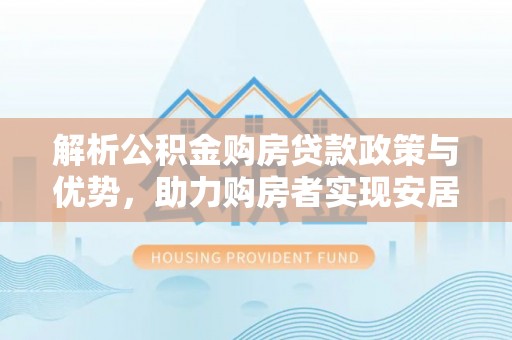 龙井解析公积金购房贷款政策与优势，助力购房者实现安居梦想
