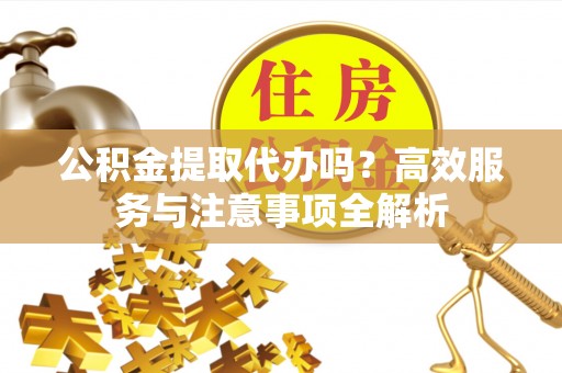 龙井公积金提取代办吗？高效服务与注意事项全解析