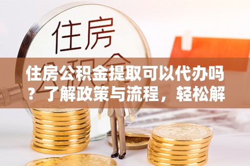龙井住房公积金提取可以代办吗？了解政策与流程，轻松解决疑惑